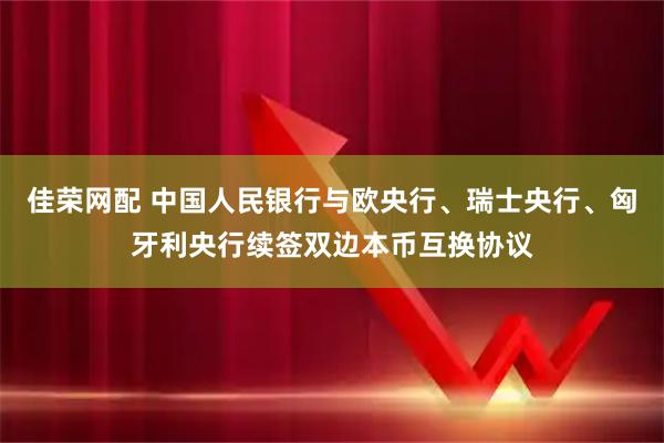 佳荣网配 中国人民银行与欧央行、瑞士央行、匈牙利央行续签双边本币互换协议
