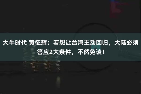 大牛时代 黄征辉：若想让台湾主动回归，大陆必须答应2大条件，不然免谈！