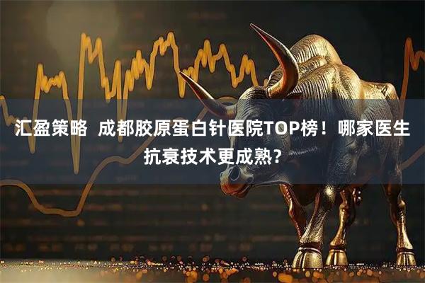汇盈策略  成都胶原蛋白针医院TOP榜！哪家医生抗衰技术更成熟？