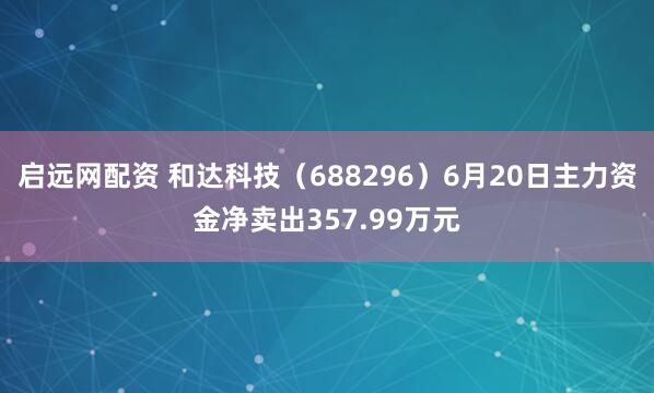 启远网配资 和达科技（688296）6月20日主力资金净卖出357.99万元