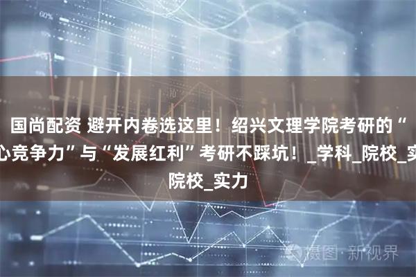 国尚配资 避开内卷选这里！绍兴文理学院考研的“核心竞争力”与“发展红利”考研不踩坑！_学科_院校_实力