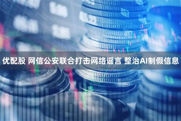 优配股 网信公安联合打击网络谣言 整治AI制假信息