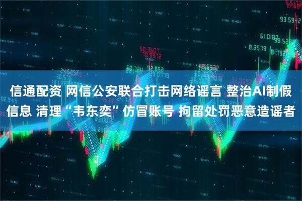 信通配资 网信公安联合打击网络谣言 整治AI制假信息 清理“韦东奕”仿冒账号 拘留处罚恶意造谣者