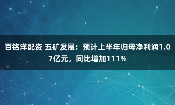 百铭洋配资 五矿发展：预计上半年归母净利润1.07亿元，同比增加111%