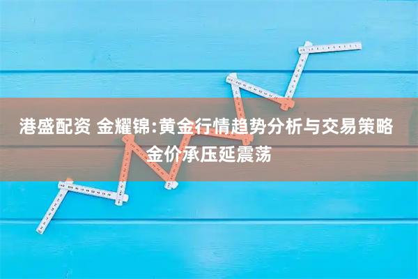 港盛配资 金耀锦:黄金行情趋势分析与交易策略 金价承压延震荡