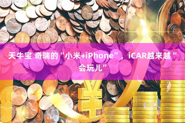 天牛宝 奇瑞的“小米+iPhone”，iCAR越来越“会玩儿”