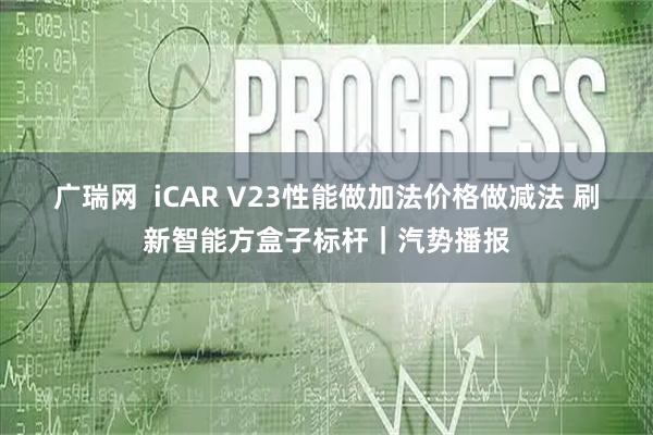 广瑞网  iCAR V23性能做加法价格做减法 刷新智能方盒子标杆｜汽势播报