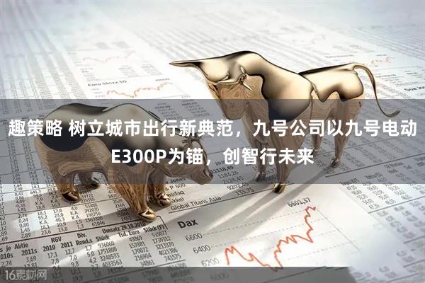 趣策略 树立城市出行新典范，九号公司以九号电动E300P为锚，创智行未来