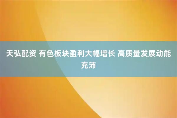 天弘配资 有色板块盈利大幅增长 高质量发展动能充沛