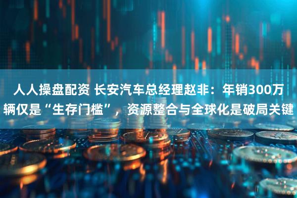 人人操盘配资 长安汽车总经理赵非：年销300万辆仅是“生存门槛”，资源整合与全球化是破局关键